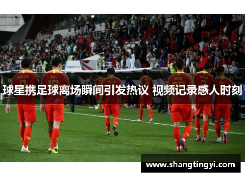 球星携足球离场瞬间引发热议 视频记录感人时刻