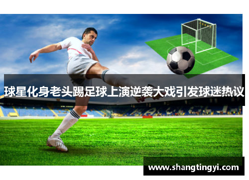 球星化身老头踢足球上演逆袭大戏引发球迷热议
