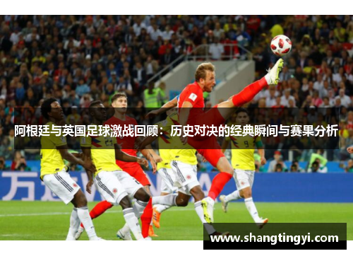 阿根廷与英国足球激战回顾：历史对决的经典瞬间与赛果分析